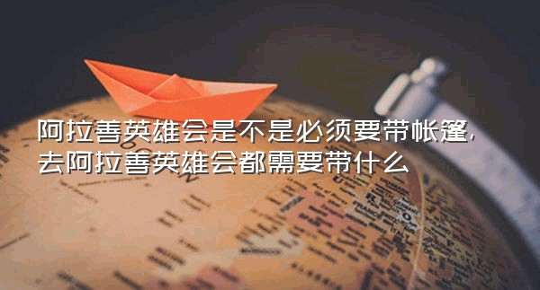 阿拉善英雄会是不是必须要带帐篷,去阿拉善英雄会都需要带什么