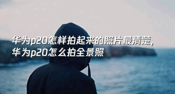 华为p20怎样拍起来的照片最清楚,华为p20怎么拍全景照