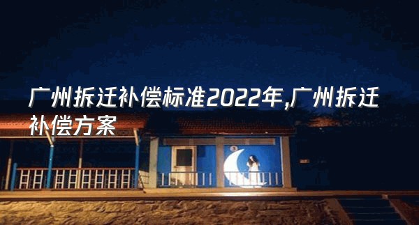广州拆迁补偿标准2022年,广州拆迁补偿方案