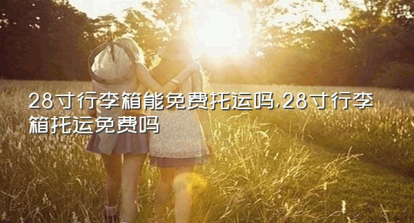 28寸行李箱能免费托运吗,28寸行李箱托运免费吗