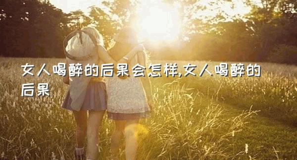 女人喝醉的后果会怎样,女人喝醉的后果