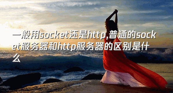 一般用socket还是http,普通的socket服务器和http服务器的区别是什么