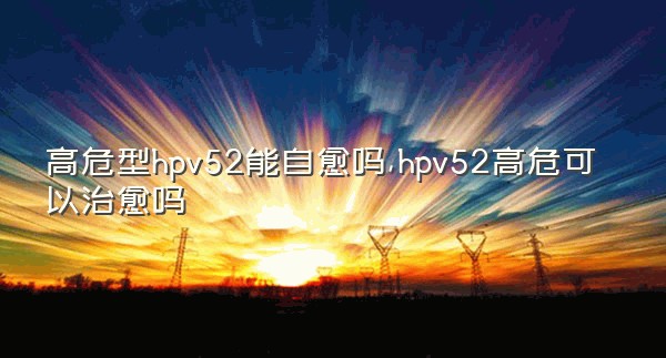 高危型hpv52能自愈吗,hpv52高危可以治愈吗