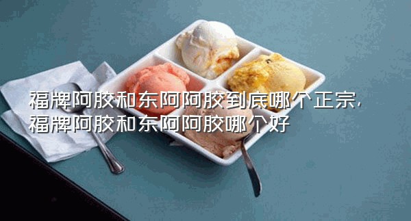 福牌阿胶和东阿阿胶到底哪个正宗,福牌阿胶和东阿阿胶哪个好