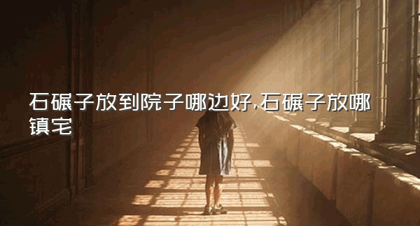 石碾子放到院子哪边好,石碾子放哪镇宅