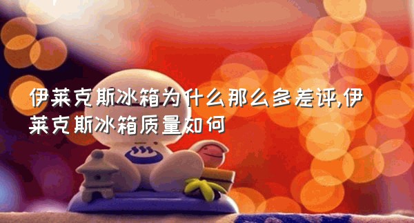 伊莱克斯冰箱为什么那么多差评,伊莱克斯冰箱质量如何