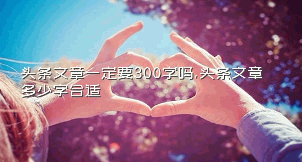 头条文章一定要300字吗,头条文章多少字合适