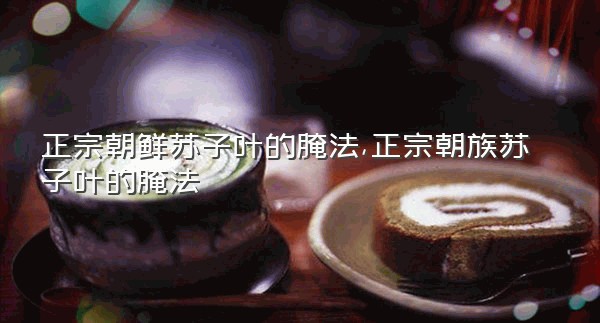 正宗朝鲜苏子叶的腌法,正宗朝族苏子叶的腌法