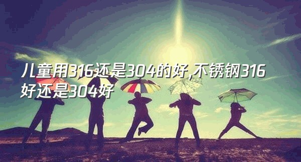 儿童用316还是304的好,不锈钢316好还是304好