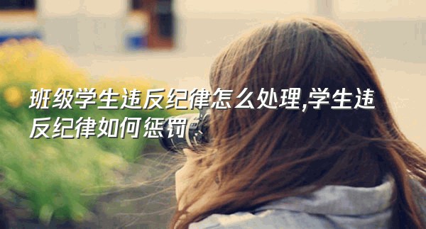 班级学生违反纪律怎么处理,学生违反纪律如何惩罚