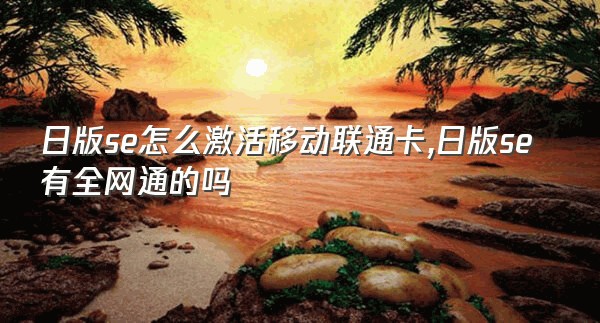 日版se怎么激活移动联通卡,日版se有全网通的吗