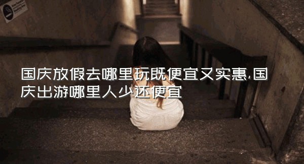 国庆放假去哪里玩既便宜又实惠,国庆出游哪里人少还便宜