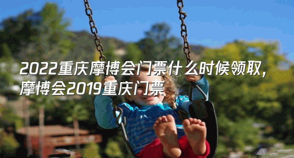 2022重庆摩博会门票什么时候领取,摩博会2019重庆门票