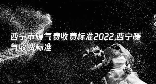 西宁市暖气费收费标准2022,西宁暖气收费标准