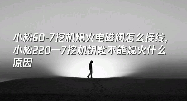 小松60-7挖机熄火电磁阀怎么接线,小松220一7挖机钥匙不能熄火什么原因