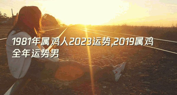 1981年属鸡人2023运势,2019属鸡全年运势男