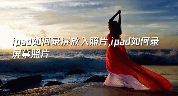 ipad如何录屏放入照片,ipad如何录屏幕照片