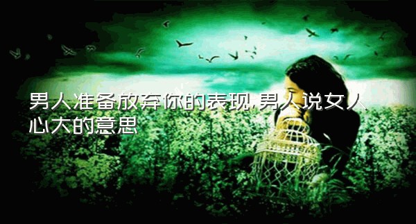 男人准备放弃你的表现,男人说女人心大的意思