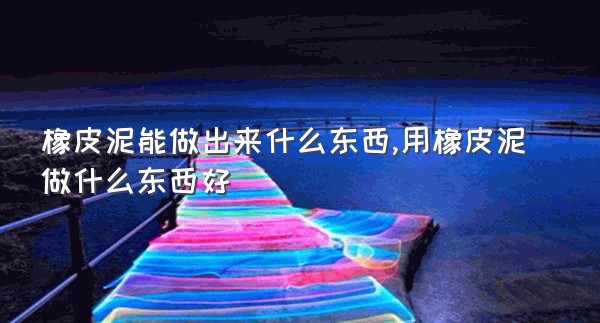 橡皮泥能做出来什么东西,用橡皮泥做什么东西好