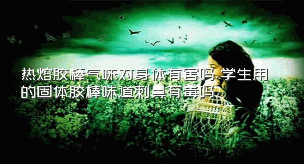 热熔胶棒气味对身体有害吗,学生用的固体胶棒味道刺鼻有毒吗