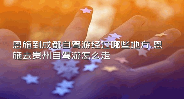 恩施到成都自驾游经过哪些地方,恩施去贵州自驾游怎么走