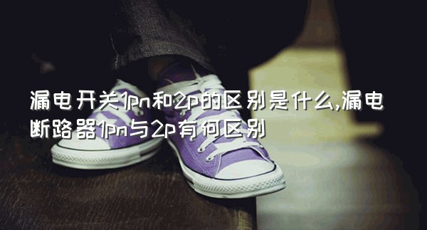 漏电开关1pn和2p的区别是什么,漏电断路器1pn与2p有何区别