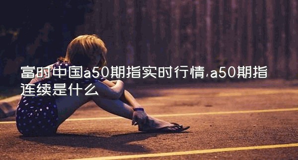 富时中国a50期指实时行情,a50期指连续是什么