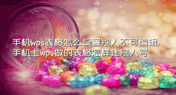 手机wps表格怎么设置别人不可编辑,手机上wps做的表格怎样让别人写