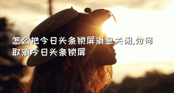 怎么把今日头条锁屏消息关闭,如何取消今日头条锁屏