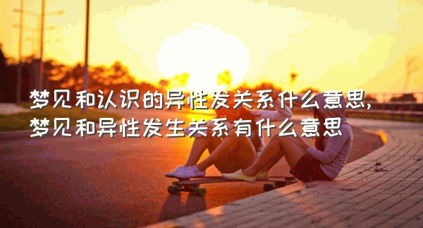 梦见和认识的异性发关系什么意思,梦见和异性发生关系有什么意思