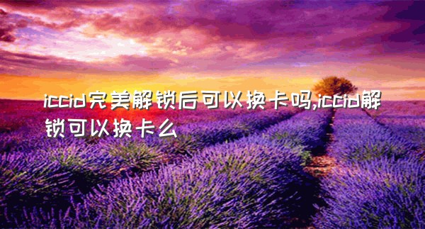 iccid完美解锁后可以换卡吗,iccid解锁可以换卡么