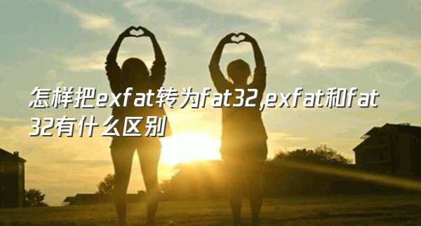怎样把exfat转为fat32,exfat和fat32有什么区别