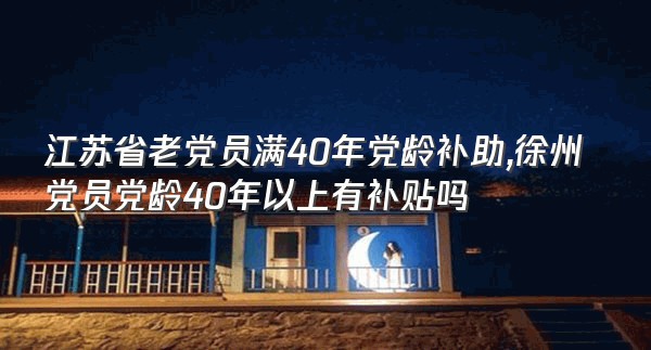 江苏省老党员满40年党龄补助,徐州党员党龄40年以上有补贴吗