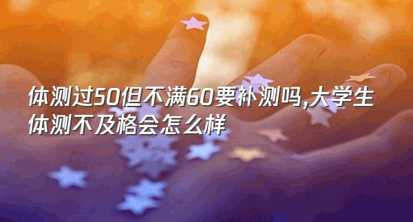 体测过50但不满60要补测吗,大学生体测不及格会怎么样