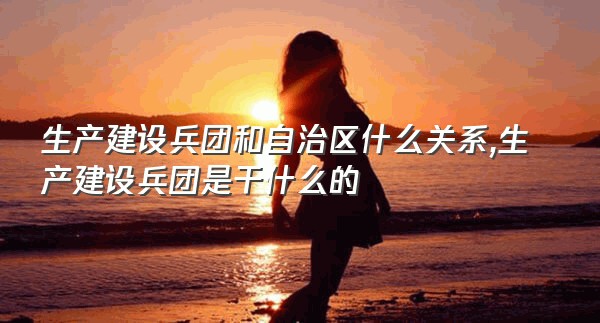 生产建设兵团和自治区什么关系,生产建设兵团是干什么的