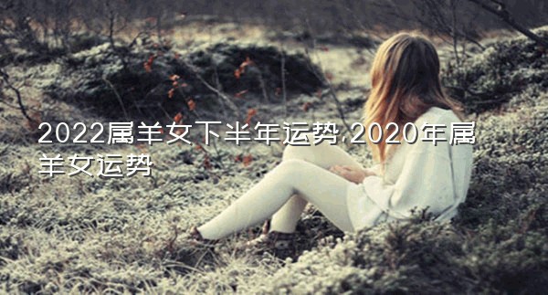 2022属羊女下半年运势,2020年属羊女运势