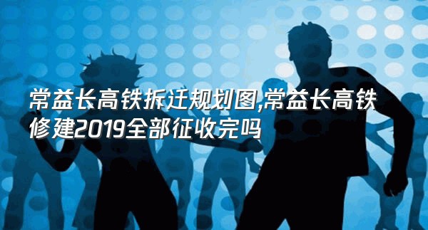 常益长高铁拆迁规划图,常益长高铁修建2019全部征收完吗