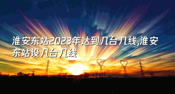 淮安东站2023年达到几台几线,淮安东站设几台几线