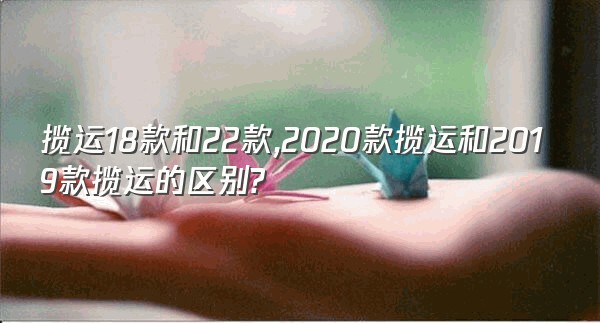 揽运18款和22款,2020款揽运和2019款揽运的区别?