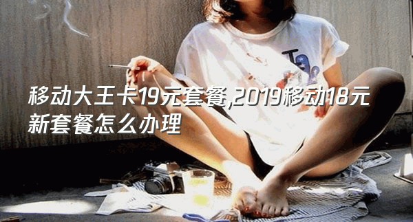 移动大王卡19元套餐,2019移动18元新套餐怎么办理