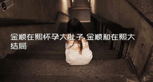 金顺在熙怀孕大肚子,金顺和在熙大结局