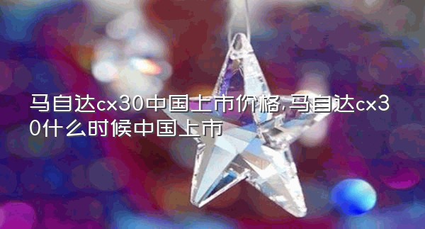 马自达cx30中国上市价格,马自达cx30什么时候中国上市