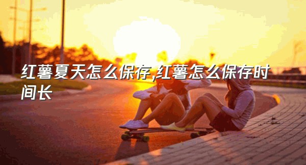 红薯夏天怎么保存,红薯怎么保存时间长