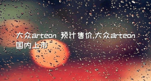 大众arteon 预计售价,大众arteon国内上市