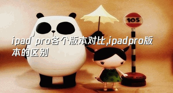 ipad pro各个版本对比,ipadpro版本的区别