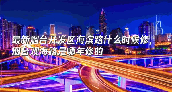 最新烟台开发区海滨路什么时候修,烟台观海路是哪年修的