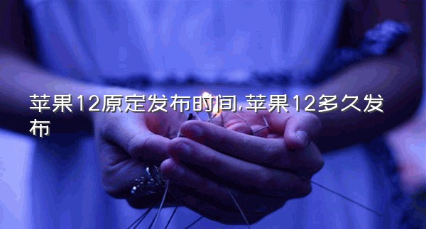 苹果12原定发布时间,苹果12多久发布