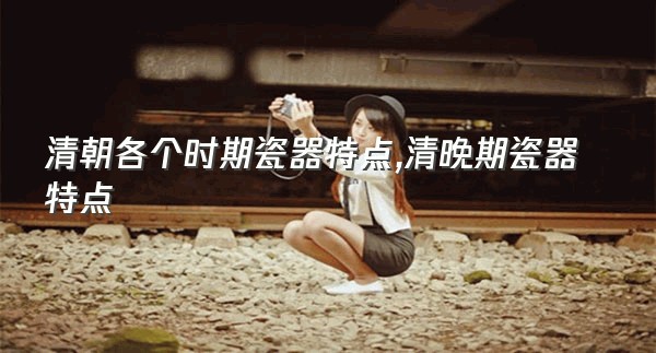 清朝各个时期瓷器特点,清晚期瓷器特点
