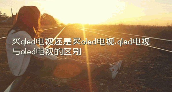 买qled电视还是买oled电视,qled电视与oled电视的区别