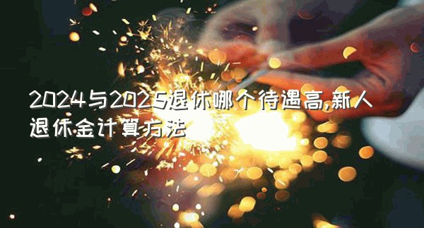 2024与2025退休哪个待遇高,新人退休金计算方法